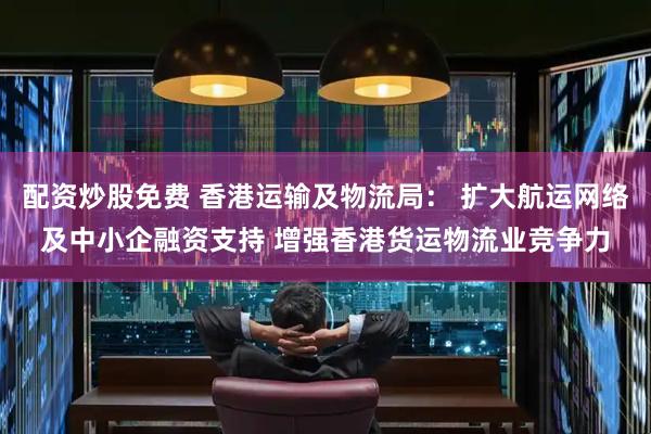 配资炒股免费 香港运输及物流局： 扩大航运网络及中小企融资支持 增强香港货运物流业竞争力