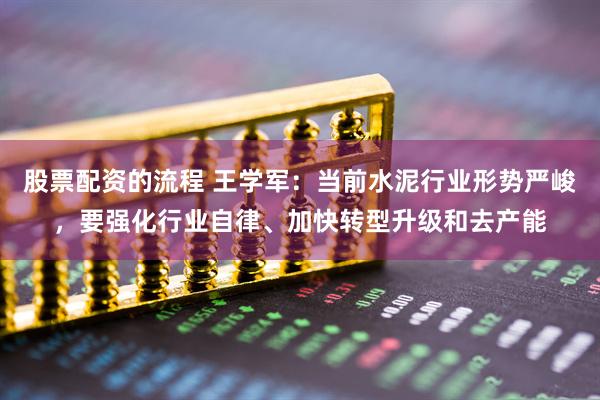 股票配资的流程 王学军：当前水泥行业形势严峻，要强化行业自律、加快转型升级和去产能