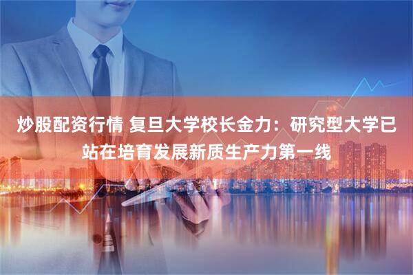 炒股配资行情 复旦大学校长金力：研究型大学已站在培育发展新质生产力第一线