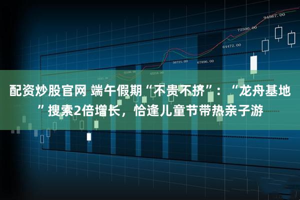 配资炒股官网 端午假期“不贵不挤”：“龙舟基地”搜索2倍增长，恰逢儿童节带热亲子游