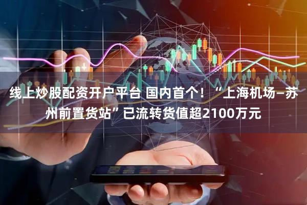 线上炒股配资开户平台 国内首个！“上海机场—苏州前置货站”已流转货值超2100万元