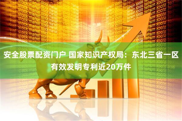 安全股票配资门户 国家知识产权局：东北三省一区有效发明专利近20万件