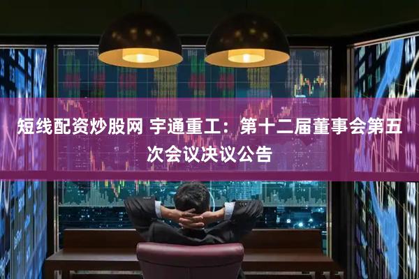 短线配资炒股网 宇通重工：第十二届董事会第五次会议决议公告