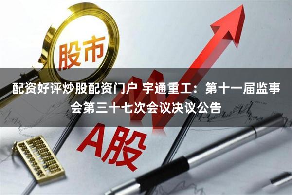 配资好评炒股配资门户 宇通重工：第十一届监事会第三十七次会议决议公告