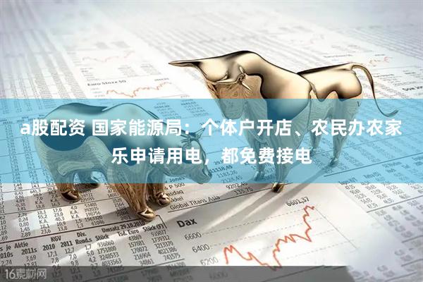 a股配资 国家能源局：个体户开店、农民办农家乐申请用电，都免费接电