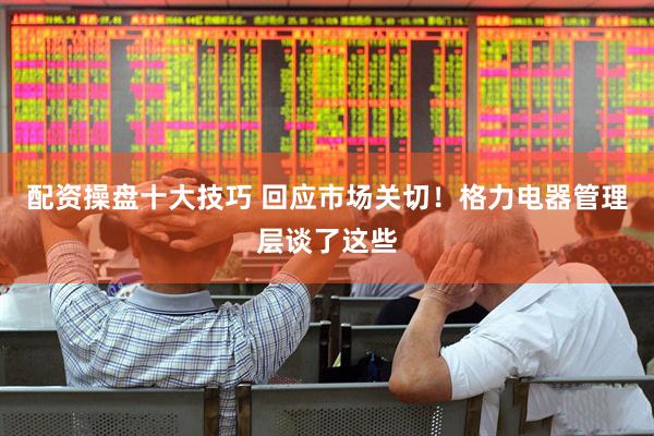 配资操盘十大技巧 回应市场关切！格力电器管理层谈了这些
