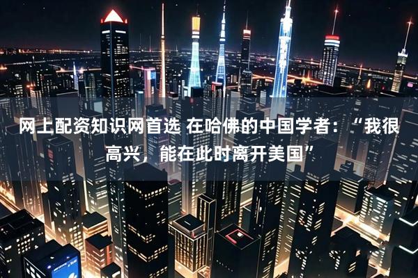 网上配资知识网首选 在哈佛的中国学者：“我很高兴，能在此时离开美国”