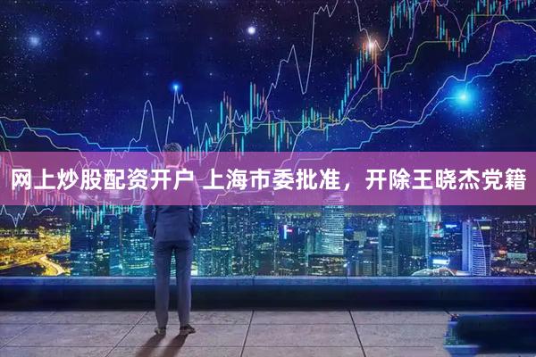 网上炒股配资开户 上海市委批准，开除王晓杰党籍