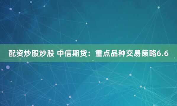 配资炒股炒股 中信期货：重点品种交易策略6.6