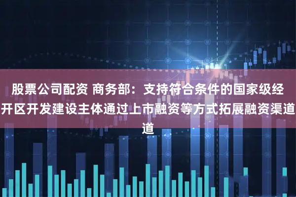 股票公司配资 商务部：支持符合条件的国家级经开区开发建设主体通过上市融资等方式拓展融资渠道