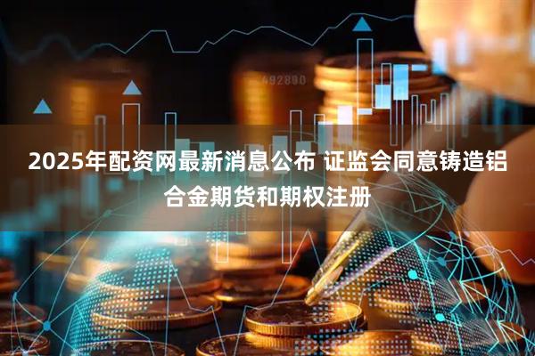 2025年配资网最新消息公布 证监会同意铸造铝合金期货和期权注册