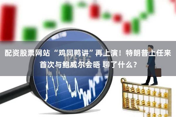 配资股票网站 “鸡同鸭讲”再上演！特朗普上任来首次与鲍威尔会晤 聊了什么？