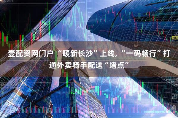壹配资网门户 “暖新长沙”上线, “一码畅行”打通外卖骑手配送“堵点”