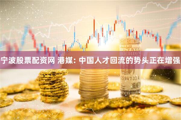 宁波股票配资网 港媒: 中国人才回流的势头正在增强