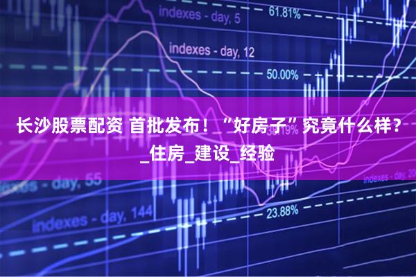 长沙股票配资 首批发布！“好房子”究竟什么样？_住房_建设_经验