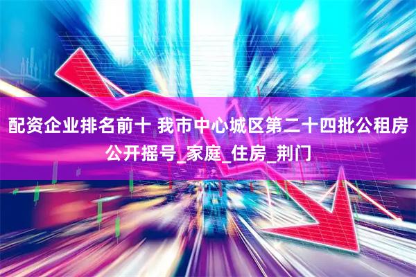 配资企业排名前十 我市中心城区第二十四批公租房公开摇号_家庭_住房_荆门