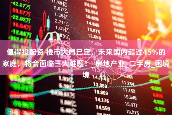 值得投配资 楼市大局已定，未来国内超过45%的家庭，将会面临三大难题！_房地产业_二手房_困境