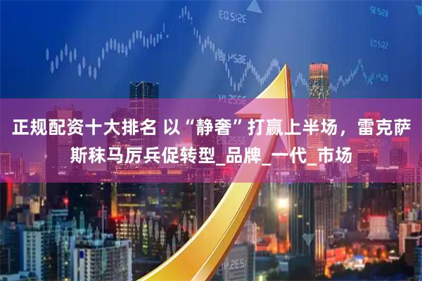 正规配资十大排名 以“静奢”打赢上半场，雷克萨斯秣马厉兵促转型_品牌_一代_市场