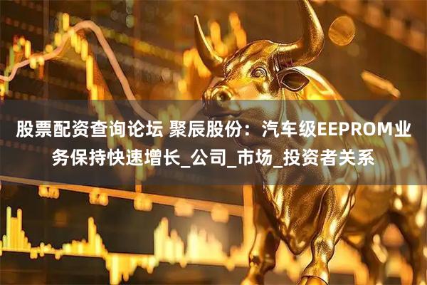 股票配资查询论坛 聚辰股份：汽车级EEPROM业务保持快速增长_公司_市场_投资者关系