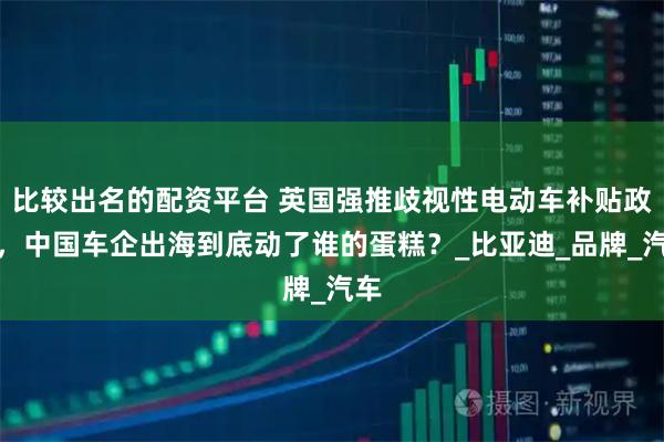 比较出名的配资平台 英国强推歧视性电动车补贴政策，中国车企出海到底动了谁的蛋糕？_比亚迪_品牌_汽车