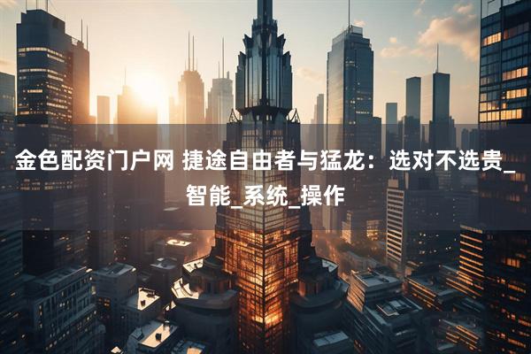 金色配资门户网 捷途自由者与猛龙：选对不选贵_智能_系统_操作
