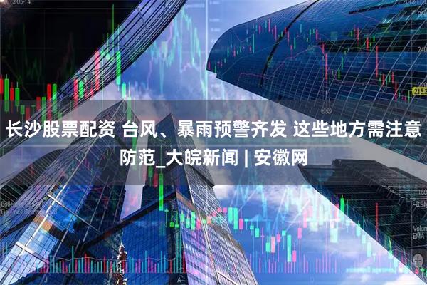 长沙股票配资 台风、暴雨预警齐发 这些地方需注意防范_大皖新闻 | 安徽网