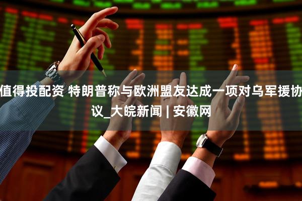 值得投配资 特朗普称与欧洲盟友达成一项对乌军援协议_大皖新闻 | 安徽网