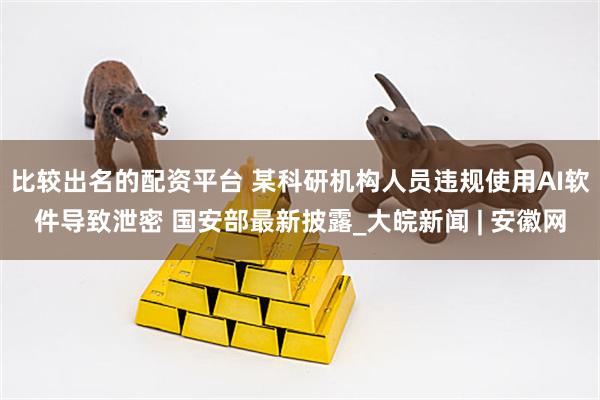 比较出名的配资平台 某科研机构人员违规使用AI软件导致泄密 国安部最新披露_大皖新闻 | 安徽网