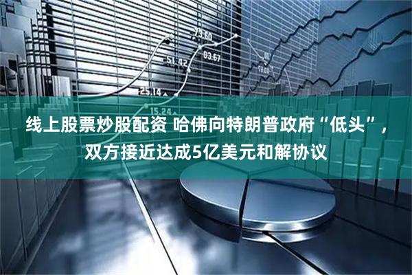线上股票炒股配资 哈佛向特朗普政府“低头”，双方接近达成5亿美元和解协议