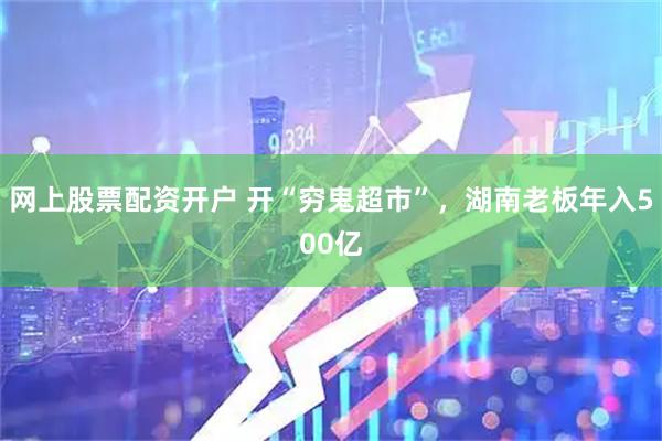 网上股票配资开户 开“穷鬼超市”，湖南老板年入500亿
