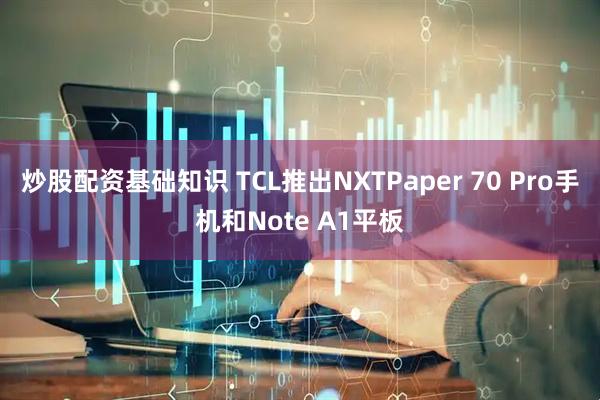 炒股配资基础知识 TCL推出NXTPaper 70 Pro手机和Note A1平板
