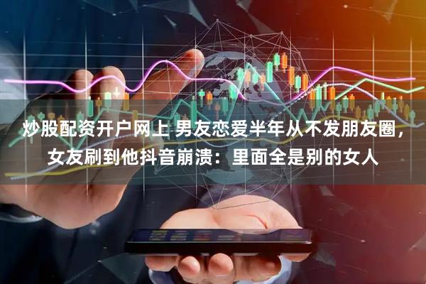 炒股配资开户网上 男友恋爱半年从不发朋友圈，女友刷到他抖音崩溃：里面全是别的女人