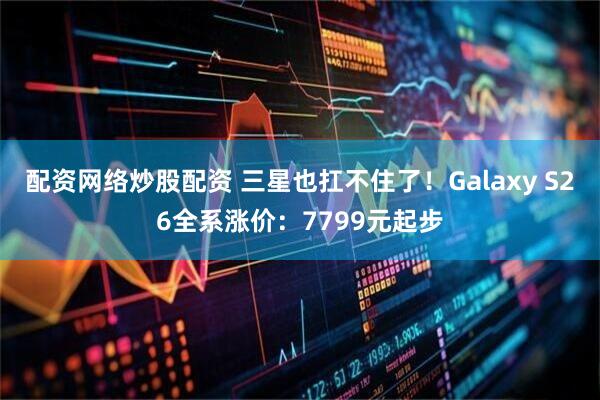 配资网络炒股配资 三星也扛不住了！Galaxy S26全系涨价：7799元起步