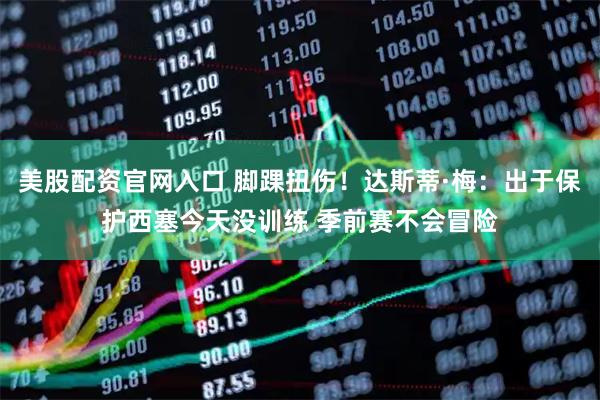 美股配资官网入口 脚踝扭伤！达斯蒂·梅：出于保护西塞今天没训练 季前赛不会冒险